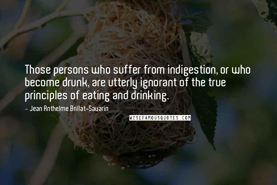 Jean Anthelme Brillat-Savarin Quotes: Those persons who suffer from indigestion, or who become drunk, are utterly ignorant of the true principles of eating and drinking.