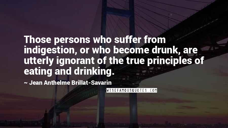 Jean Anthelme Brillat-Savarin Quotes: Those persons who suffer from indigestion, or who become drunk, are utterly ignorant of the true principles of eating and drinking.