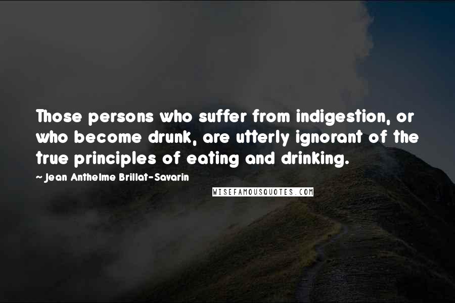 Jean Anthelme Brillat-Savarin Quotes: Those persons who suffer from indigestion, or who become drunk, are utterly ignorant of the true principles of eating and drinking.