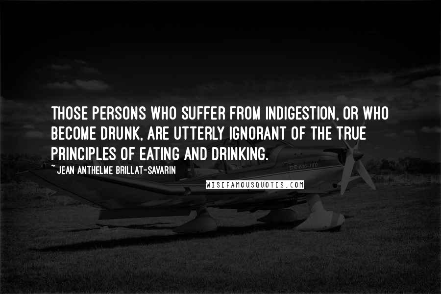 Jean Anthelme Brillat-Savarin Quotes: Those persons who suffer from indigestion, or who become drunk, are utterly ignorant of the true principles of eating and drinking.