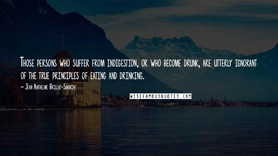 Jean Anthelme Brillat-Savarin Quotes: Those persons who suffer from indigestion, or who become drunk, are utterly ignorant of the true principles of eating and drinking.