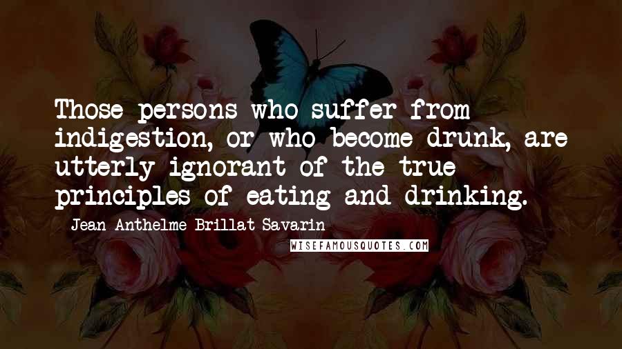 Jean Anthelme Brillat-Savarin Quotes: Those persons who suffer from indigestion, or who become drunk, are utterly ignorant of the true principles of eating and drinking.