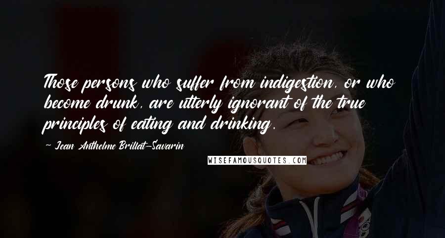 Jean Anthelme Brillat-Savarin Quotes: Those persons who suffer from indigestion, or who become drunk, are utterly ignorant of the true principles of eating and drinking.