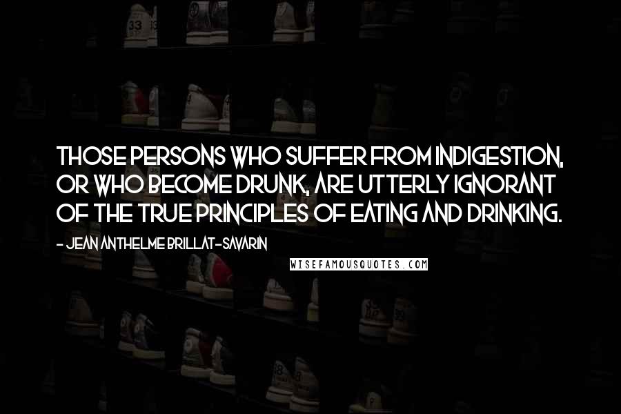 Jean Anthelme Brillat-Savarin Quotes: Those persons who suffer from indigestion, or who become drunk, are utterly ignorant of the true principles of eating and drinking.