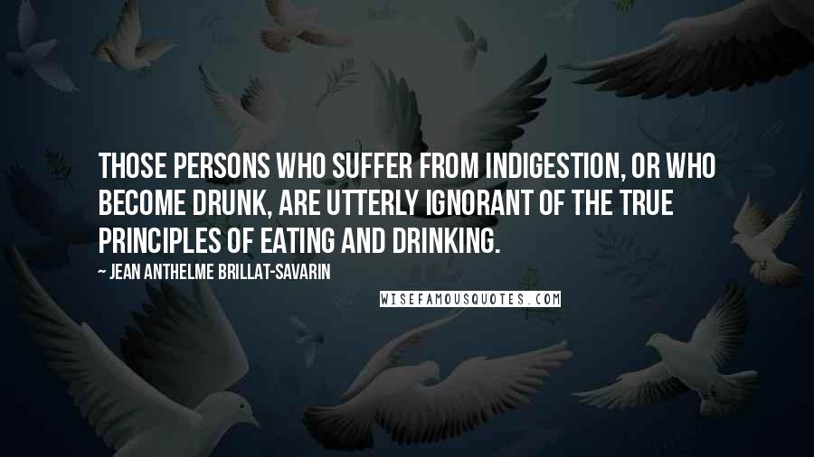 Jean Anthelme Brillat-Savarin Quotes: Those persons who suffer from indigestion, or who become drunk, are utterly ignorant of the true principles of eating and drinking.