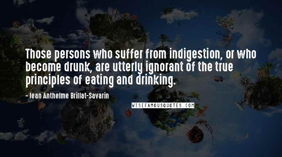 Jean Anthelme Brillat-Savarin Quotes: Those persons who suffer from indigestion, or who become drunk, are utterly ignorant of the true principles of eating and drinking.