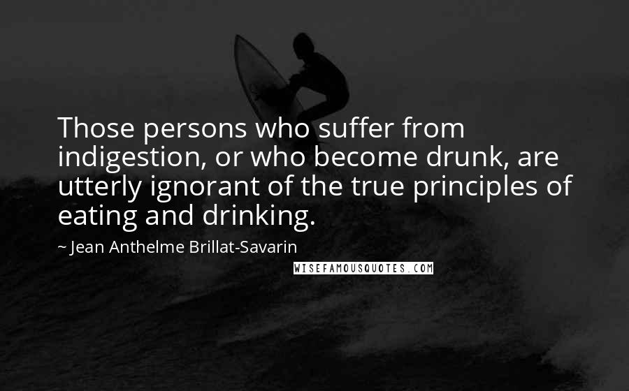 Jean Anthelme Brillat-Savarin Quotes: Those persons who suffer from indigestion, or who become drunk, are utterly ignorant of the true principles of eating and drinking.