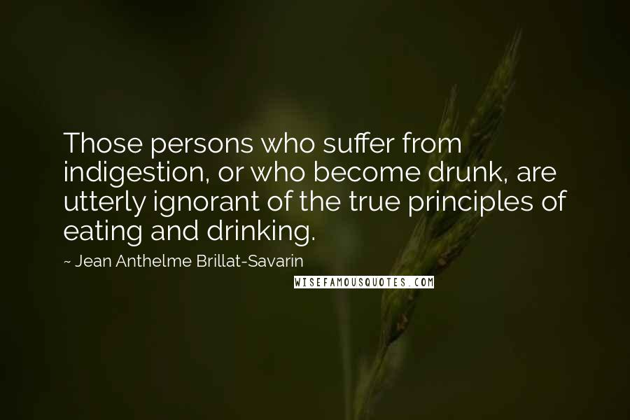 Jean Anthelme Brillat-Savarin Quotes: Those persons who suffer from indigestion, or who become drunk, are utterly ignorant of the true principles of eating and drinking.