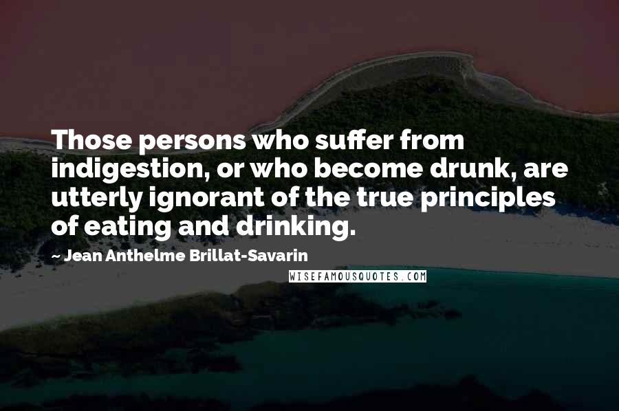 Jean Anthelme Brillat-Savarin Quotes: Those persons who suffer from indigestion, or who become drunk, are utterly ignorant of the true principles of eating and drinking.