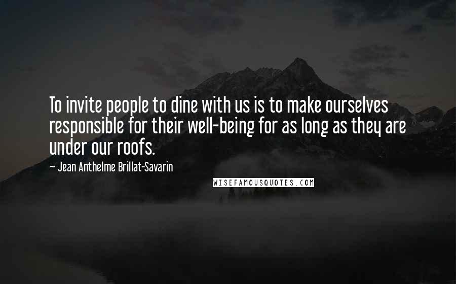 Jean Anthelme Brillat-Savarin Quotes: To invite people to dine with us is to make ourselves responsible for their well-being for as long as they are under our roofs.