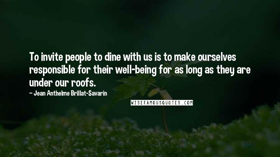 Jean Anthelme Brillat-Savarin Quotes: To invite people to dine with us is to make ourselves responsible for their well-being for as long as they are under our roofs.