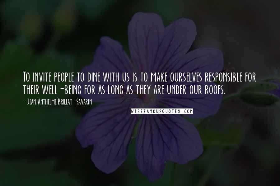 Jean Anthelme Brillat-Savarin Quotes: To invite people to dine with us is to make ourselves responsible for their well-being for as long as they are under our roofs.