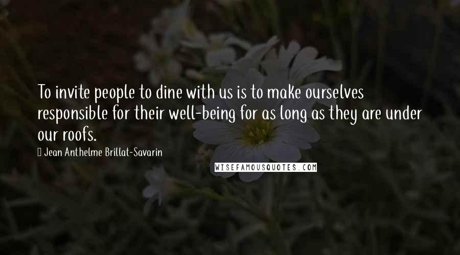 Jean Anthelme Brillat-Savarin Quotes: To invite people to dine with us is to make ourselves responsible for their well-being for as long as they are under our roofs.