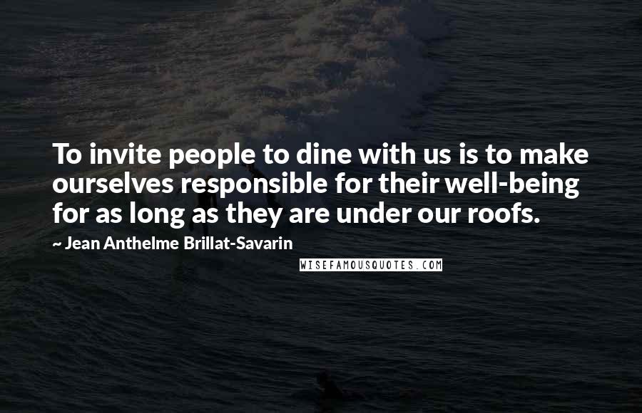 Jean Anthelme Brillat-Savarin Quotes: To invite people to dine with us is to make ourselves responsible for their well-being for as long as they are under our roofs.