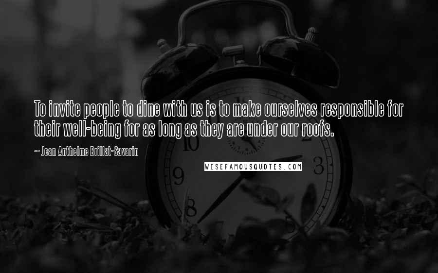Jean Anthelme Brillat-Savarin Quotes: To invite people to dine with us is to make ourselves responsible for their well-being for as long as they are under our roofs.