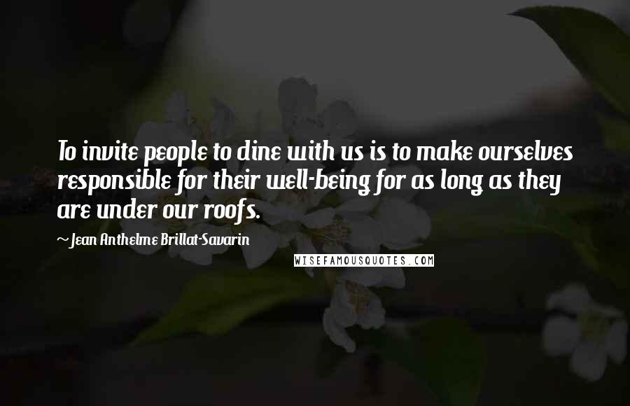 Jean Anthelme Brillat-Savarin Quotes: To invite people to dine with us is to make ourselves responsible for their well-being for as long as they are under our roofs.