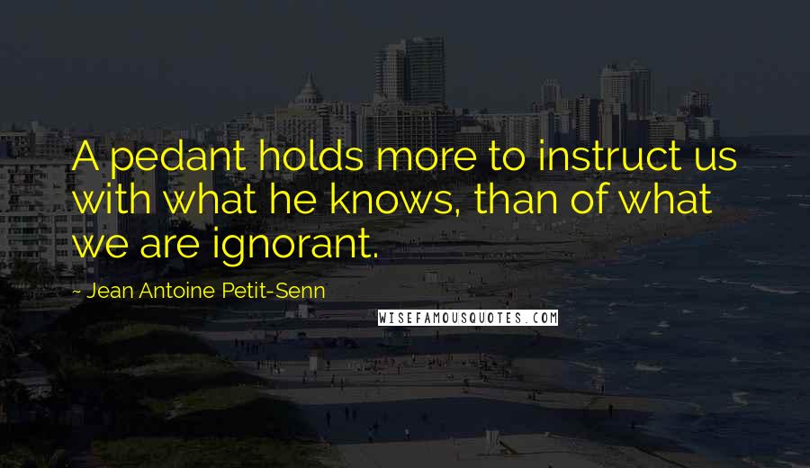 Jean Antoine Petit-Senn Quotes: A pedant holds more to instruct us with what he knows, than of what we are ignorant.