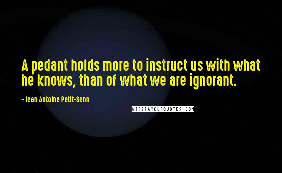 Jean Antoine Petit-Senn Quotes: A pedant holds more to instruct us with what he knows, than of what we are ignorant.