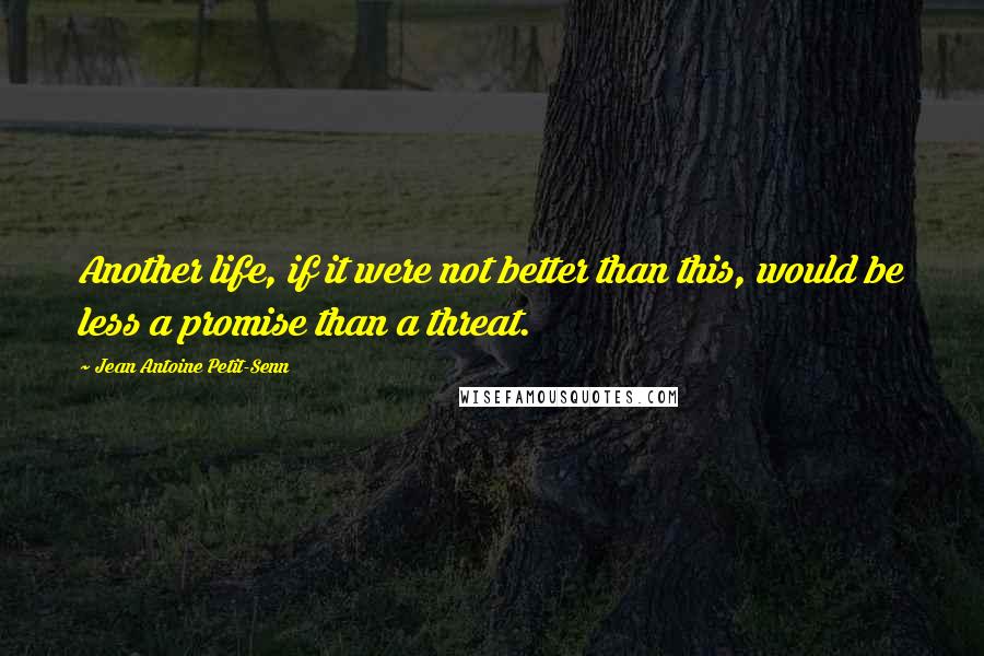 Jean Antoine Petit-Senn Quotes: Another life, if it were not better than this, would be less a promise than a threat.