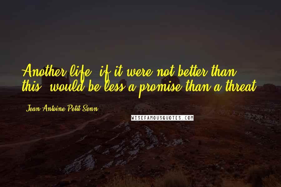 Jean Antoine Petit-Senn Quotes: Another life, if it were not better than this, would be less a promise than a threat.