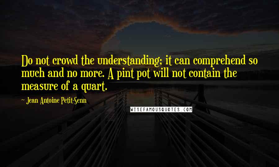 Jean Antoine Petit-Senn Quotes: Do not crowd the understanding; it can comprehend so much and no more. A pint pot will not contain the measure of a quart.