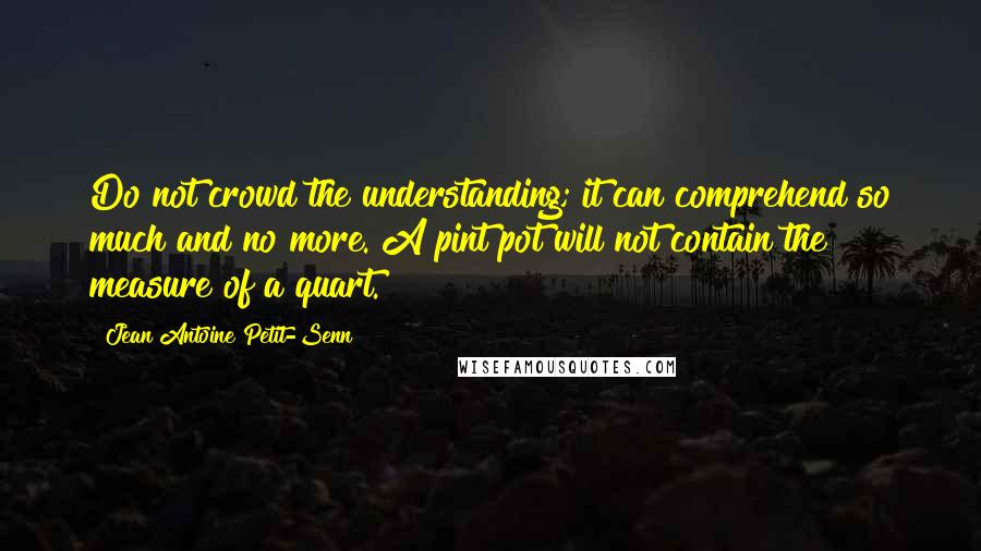 Jean Antoine Petit-Senn Quotes: Do not crowd the understanding; it can comprehend so much and no more. A pint pot will not contain the measure of a quart.