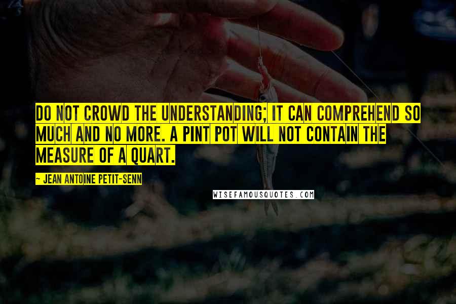 Jean Antoine Petit-Senn Quotes: Do not crowd the understanding; it can comprehend so much and no more. A pint pot will not contain the measure of a quart.