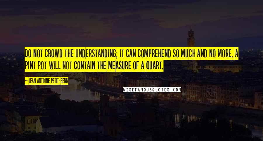 Jean Antoine Petit-Senn Quotes: Do not crowd the understanding; it can comprehend so much and no more. A pint pot will not contain the measure of a quart.