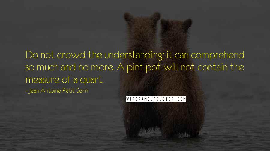 Jean Antoine Petit-Senn Quotes: Do not crowd the understanding; it can comprehend so much and no more. A pint pot will not contain the measure of a quart.