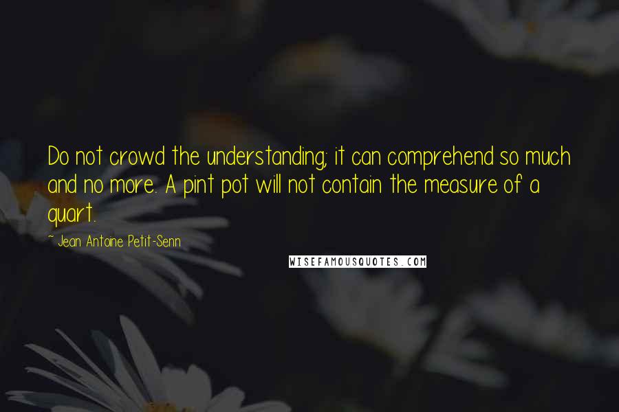 Jean Antoine Petit-Senn Quotes: Do not crowd the understanding; it can comprehend so much and no more. A pint pot will not contain the measure of a quart.