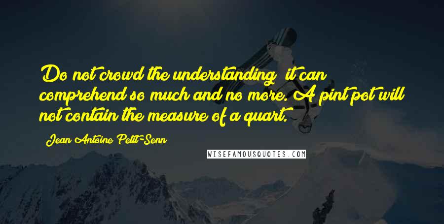 Jean Antoine Petit-Senn Quotes: Do not crowd the understanding; it can comprehend so much and no more. A pint pot will not contain the measure of a quart.