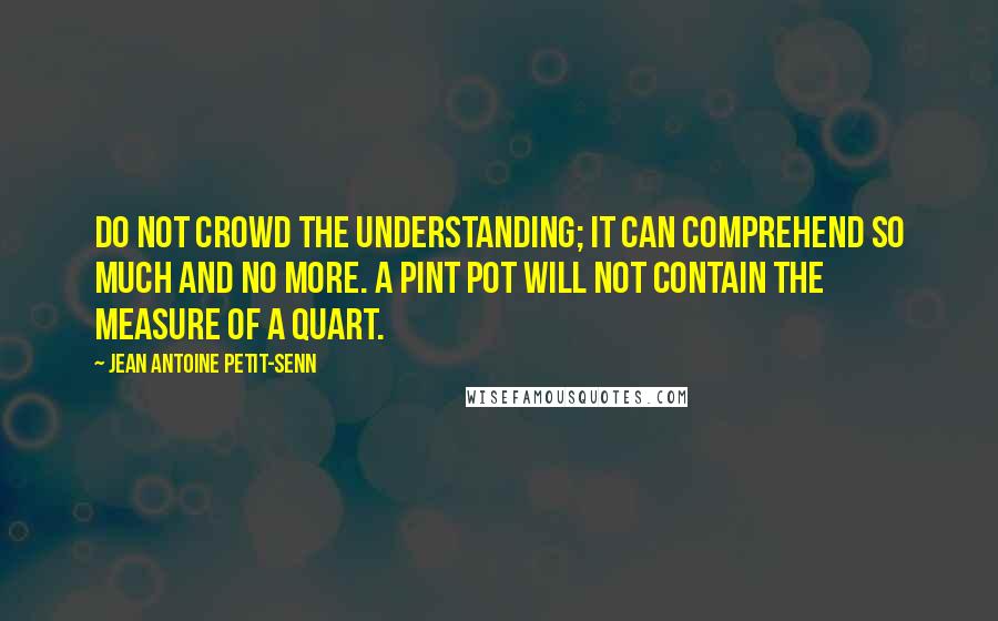 Jean Antoine Petit-Senn Quotes: Do not crowd the understanding; it can comprehend so much and no more. A pint pot will not contain the measure of a quart.