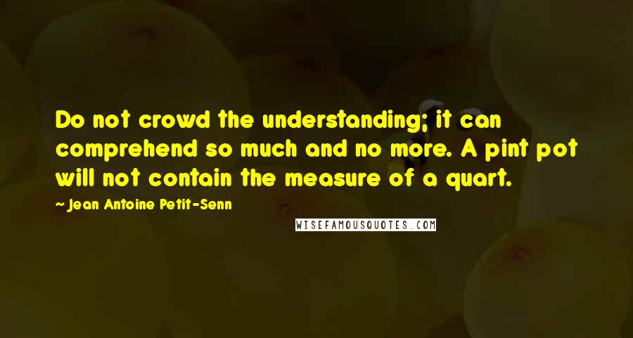 Jean Antoine Petit-Senn Quotes: Do not crowd the understanding; it can comprehend so much and no more. A pint pot will not contain the measure of a quart.