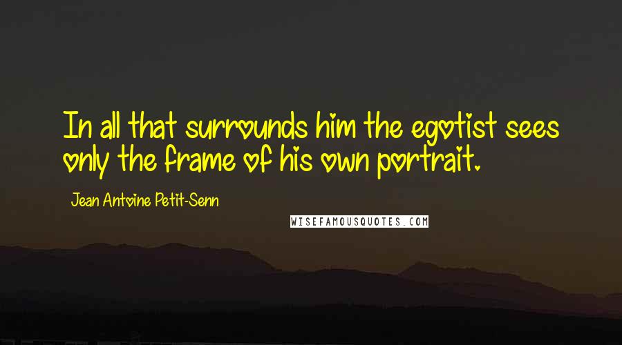 Jean Antoine Petit-Senn Quotes: In all that surrounds him the egotist sees only the frame of his own portrait.