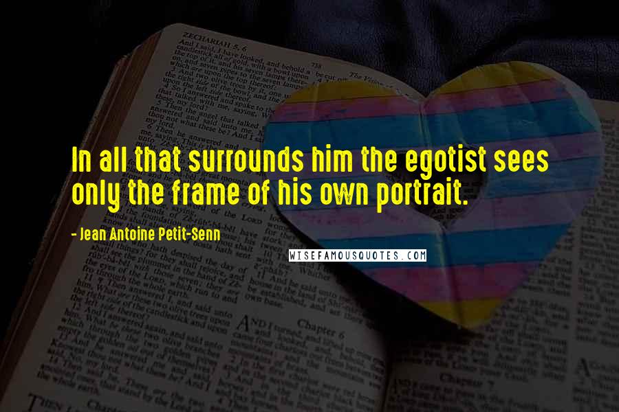 Jean Antoine Petit-Senn Quotes: In all that surrounds him the egotist sees only the frame of his own portrait.