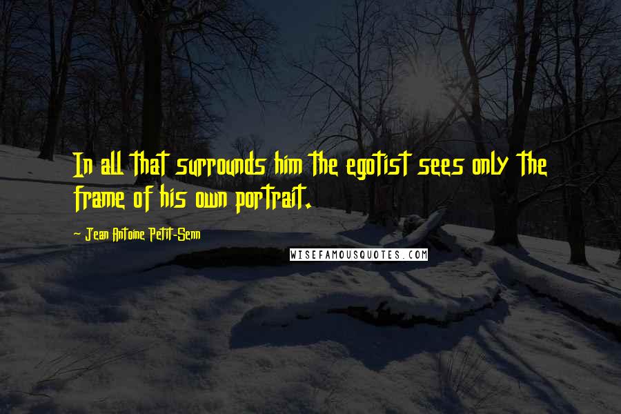 Jean Antoine Petit-Senn Quotes: In all that surrounds him the egotist sees only the frame of his own portrait.