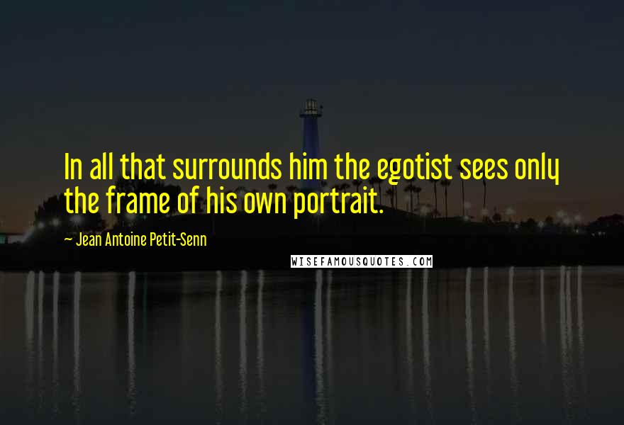 Jean Antoine Petit-Senn Quotes: In all that surrounds him the egotist sees only the frame of his own portrait.