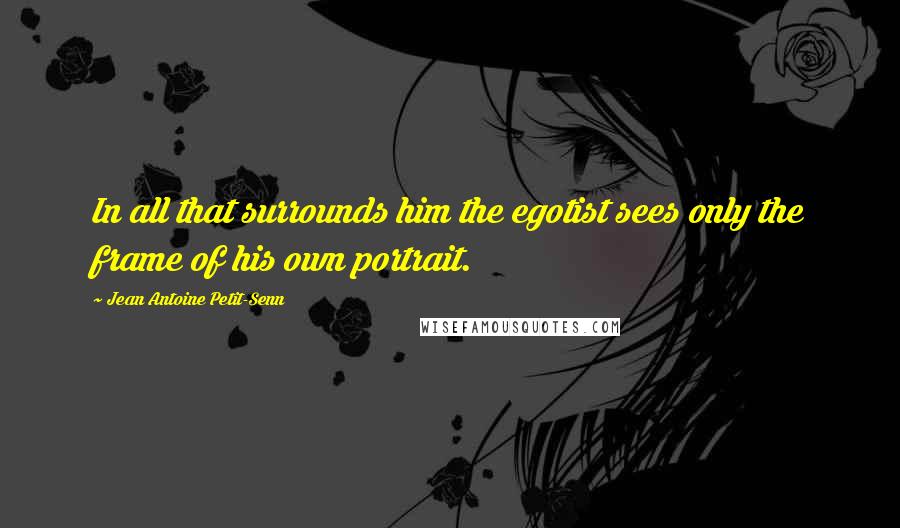 Jean Antoine Petit-Senn Quotes: In all that surrounds him the egotist sees only the frame of his own portrait.