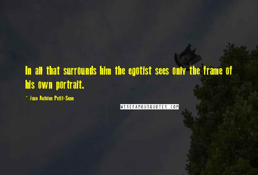 Jean Antoine Petit-Senn Quotes: In all that surrounds him the egotist sees only the frame of his own portrait.