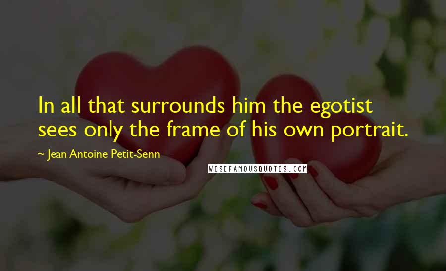 Jean Antoine Petit-Senn Quotes: In all that surrounds him the egotist sees only the frame of his own portrait.