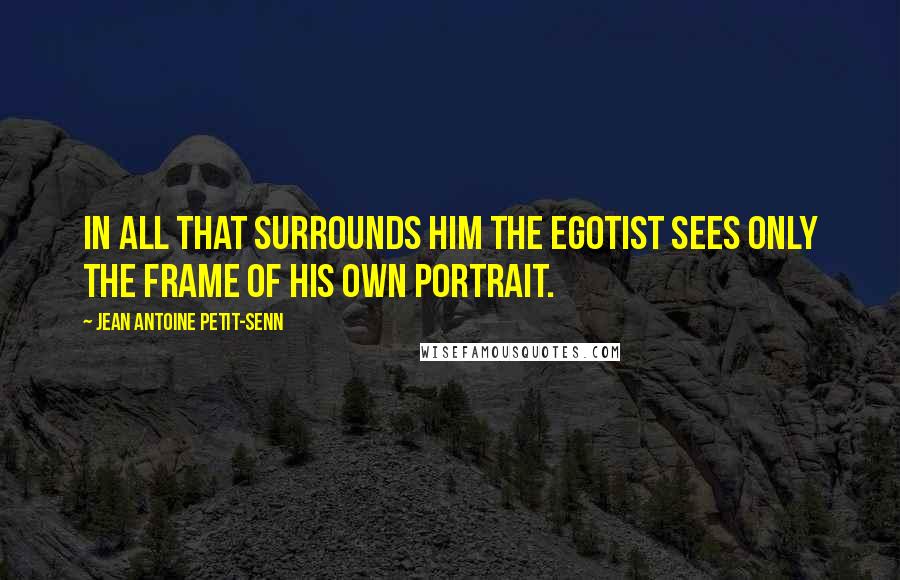 Jean Antoine Petit-Senn Quotes: In all that surrounds him the egotist sees only the frame of his own portrait.