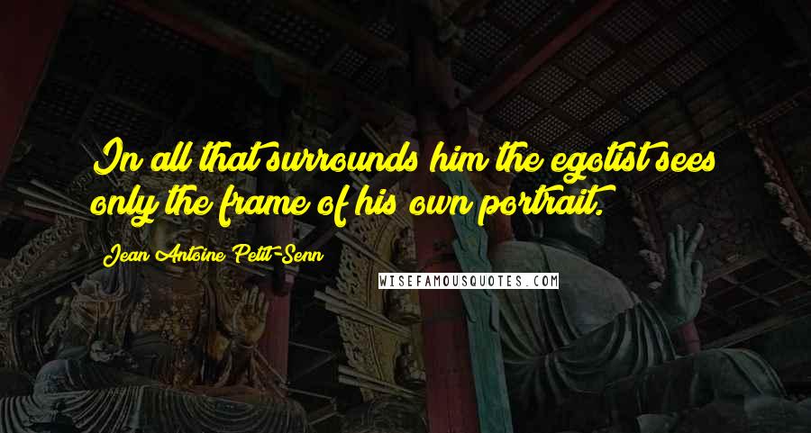 Jean Antoine Petit-Senn Quotes: In all that surrounds him the egotist sees only the frame of his own portrait.