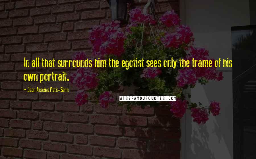Jean Antoine Petit-Senn Quotes: In all that surrounds him the egotist sees only the frame of his own portrait.
