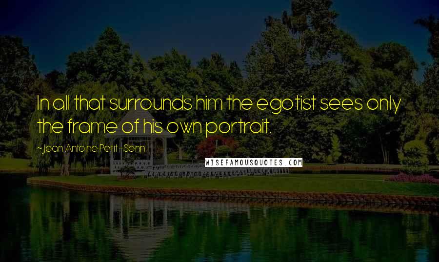 Jean Antoine Petit-Senn Quotes: In all that surrounds him the egotist sees only the frame of his own portrait.