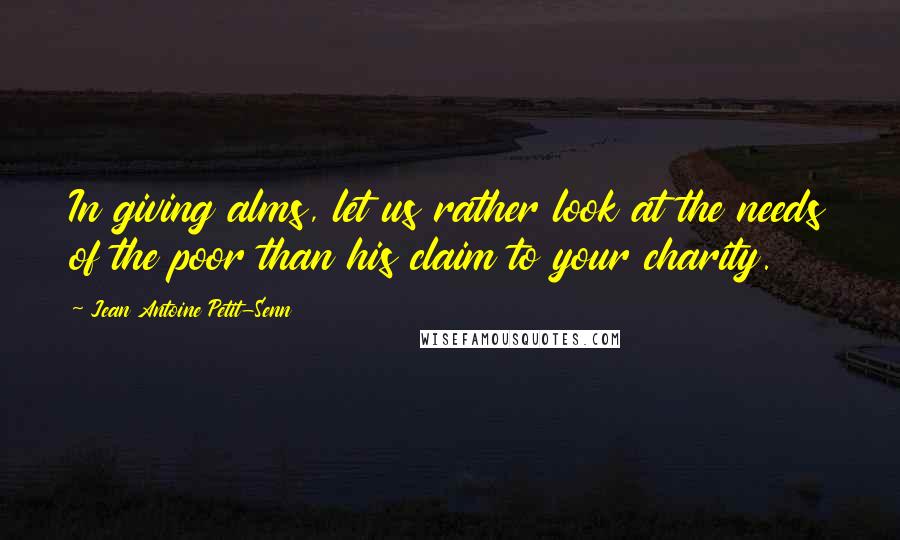 Jean Antoine Petit-Senn Quotes: In giving alms, let us rather look at the needs of the poor than his claim to your charity.