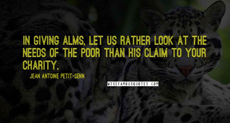 Jean Antoine Petit-Senn Quotes: In giving alms, let us rather look at the needs of the poor than his claim to your charity.