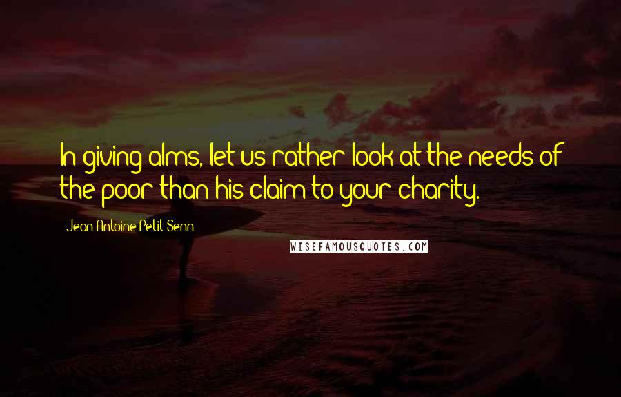 Jean Antoine Petit-Senn Quotes: In giving alms, let us rather look at the needs of the poor than his claim to your charity.