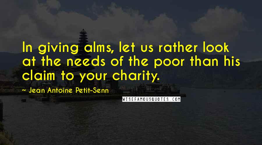 Jean Antoine Petit-Senn Quotes: In giving alms, let us rather look at the needs of the poor than his claim to your charity.