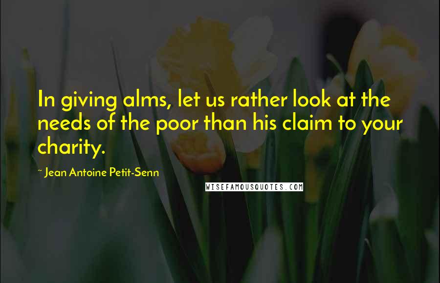 Jean Antoine Petit-Senn Quotes: In giving alms, let us rather look at the needs of the poor than his claim to your charity.