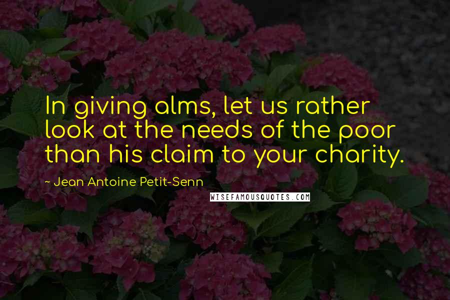 Jean Antoine Petit-Senn Quotes: In giving alms, let us rather look at the needs of the poor than his claim to your charity.